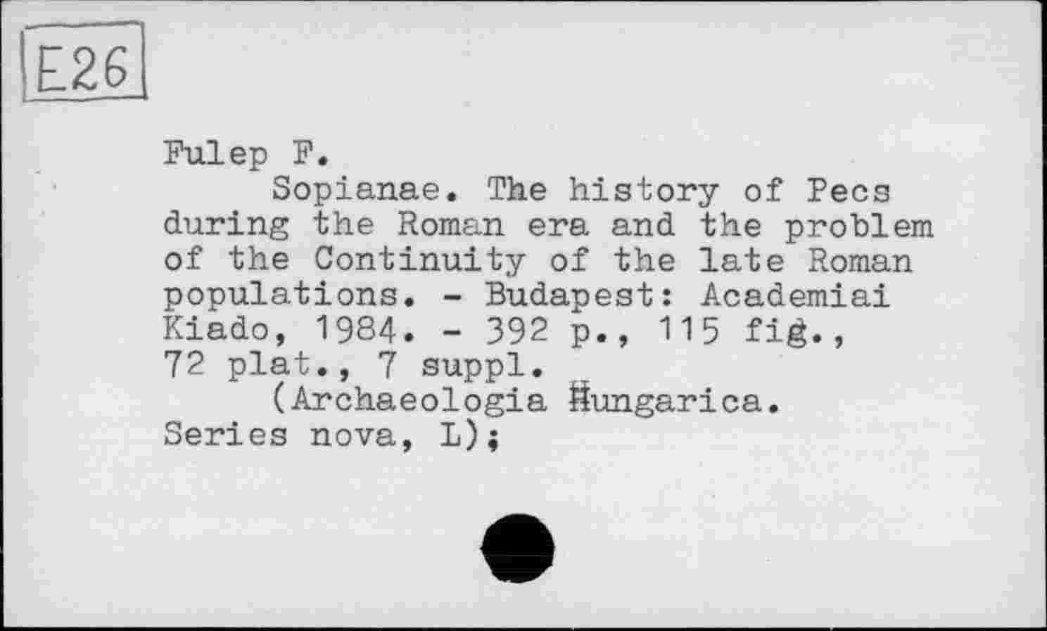 ﻿ІЕ26
Fuiер F.
Sopianae. The history of Pecs during the Roman era and the problem of the Continuity of the late Roman populations. - Budapest: Academiai Kiado, 1984. - 392 p., 115 fig., 72 plat., 7 suppl.
(Archaeologia Sungarica. Series nova, L);